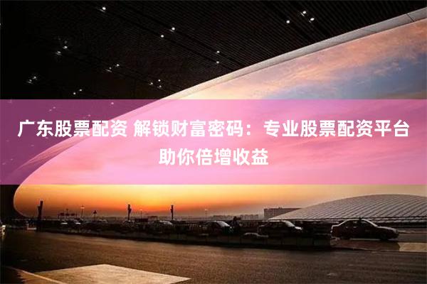 广东股票配资 解锁财富密码：专业股票配资平台助你倍增收益