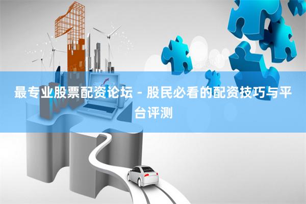 最专业股票配资论坛 - 股民必看的配资技巧与平台评测